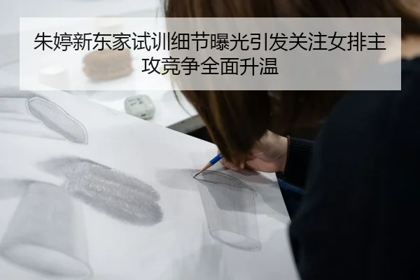 朱婷新东家试训细节曝光引发关注女排主攻竞争全面升温